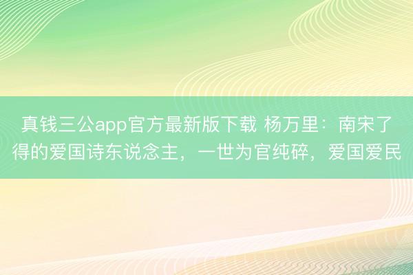 真钱三公app官方最新版下载 杨万里：南宋了得的爱国诗东说念主，一世为官纯碎，爱国爱民