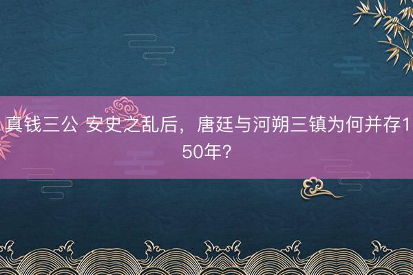 真钱三公 安史之乱后,唐廷与河朔三镇为何并存150年?