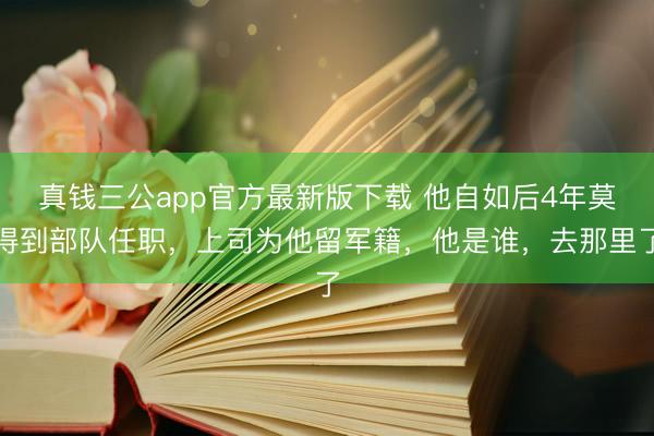 真钱三公app官方最新版下载 他自如后4年莫得到部队任职,上司为他留军籍,他是谁,去那里了