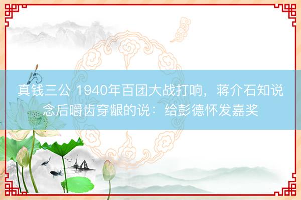 真钱三公 1940年百团大战打响,蒋介石知说念后嚼齿穿龈的说:给彭德怀发嘉奖