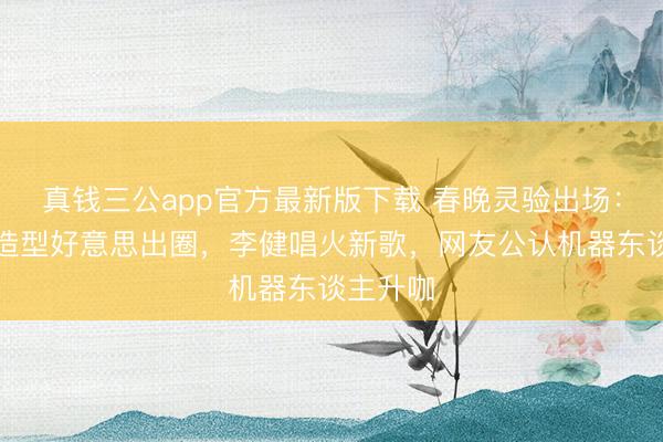 真钱三公app官方最新版下载 春晚灵验出场：王楚然造型好意思出圈，李健唱火新歌，网友公认机器东谈主升咖
