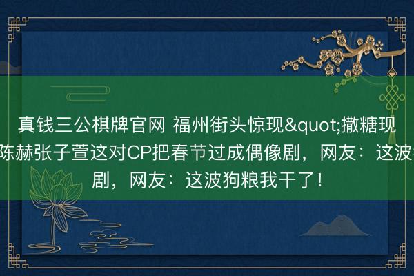 真钱三公棋牌官网 福州街头惊现"撒糖现场"!陈赫张子萱这对CP把春节过成偶像剧,网友:这波狗粮我干了!