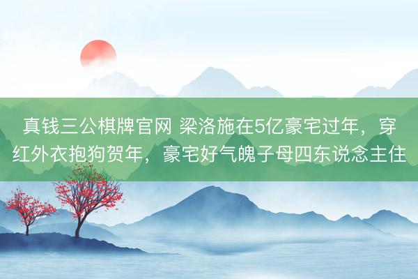 真钱三公棋牌官网 梁洛施在5亿豪宅过年，穿红外衣抱狗贺年，豪宅好气魄子母四东说念主住