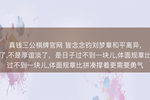 真钱三公棋牌官网 皆念念钧刘梦章和平离异,没吵架没出轨却走散了,不是厚谊淡了,是日子过不到一块儿,体面规章比拼凑撑着更需要勇气