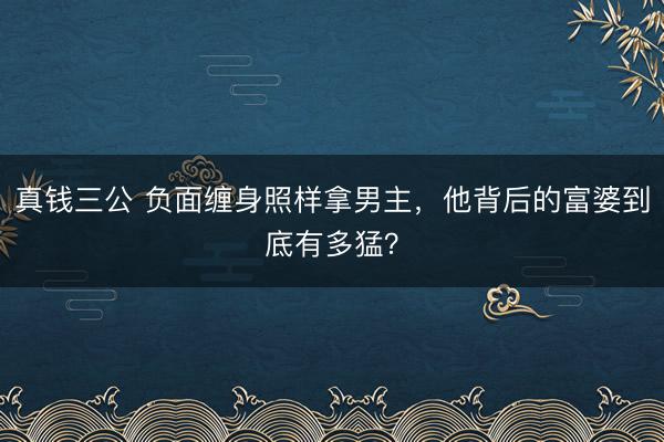 真钱三公 负面缠身照样拿男主,他背后的富婆到底有多猛?