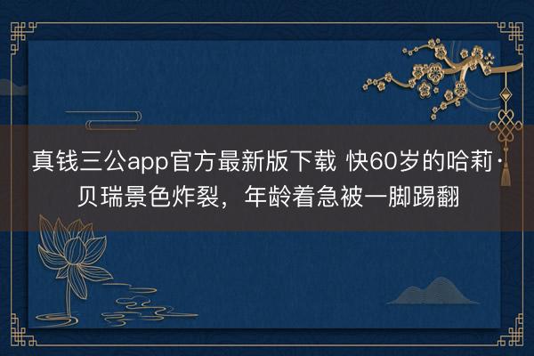 真钱三公app官方最新版下载 快60岁的哈莉·贝瑞景色炸裂,年龄着急被一脚踢翻