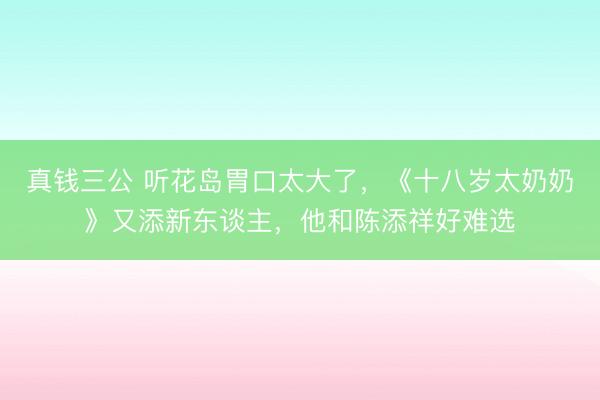 真钱三公 听花岛胃口太大了,《十八岁太奶奶》又添新东谈主,他和陈添祥好难选