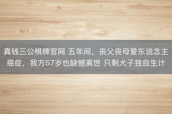 真钱三公棋牌官网 五年间，丧父丧母爱东说念主癌症，我方57岁也缺憾离世 只剩犬子独自生计