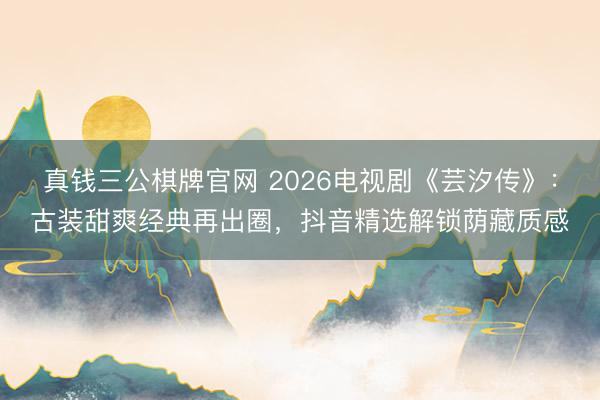 真钱三公棋牌官网 2026电视剧《芸汐传》:古装甜爽经典再出圈,抖音精选解锁荫藏质感