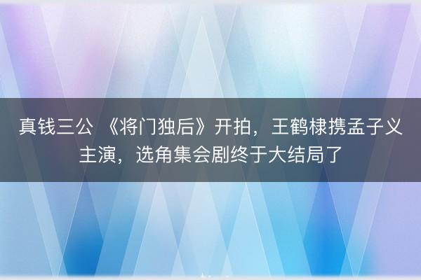 真钱三公 《将门独后》开拍，王鹤棣携孟子义主演，选角集会剧终于大结局了