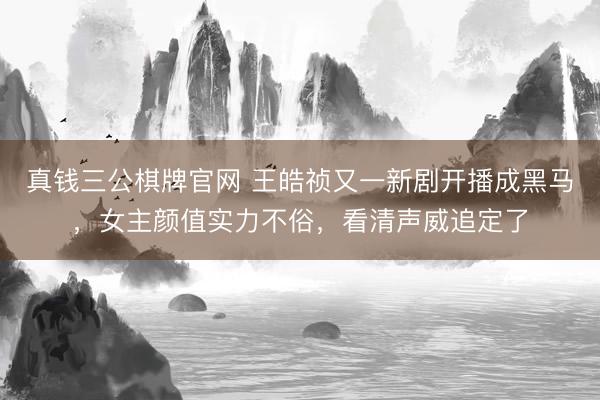 真钱三公棋牌官网 王皓祯又一新剧开播成黑马，女主颜值实力不俗，看清声威追定了
