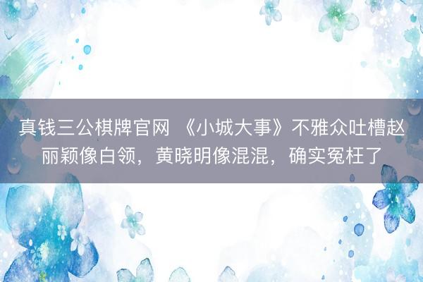 真钱三公棋牌官网 《小城大事》不雅众吐槽赵丽颖像白领，黄晓明像混混，确实冤枉了