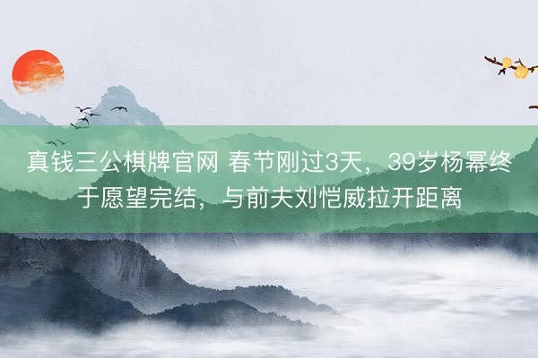 真钱三公棋牌官网 春节刚过3天，39岁杨幂终于愿望完结，与前夫刘恺威拉开距离