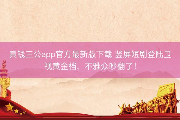 真钱三公app官方最新版下载 竖屏短剧登陆卫视黄金档,不雅众吵翻了!