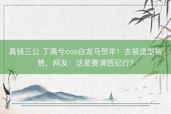 真钱三公 丁禹兮cos白龙马贺年!古装造型被赞,网友:这是要演西纪行?