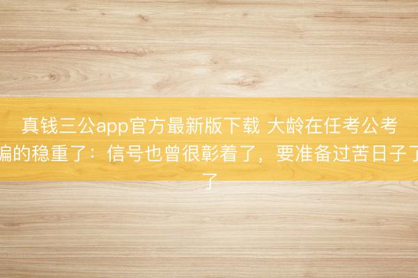 真钱三公app官方最新版下载 大龄在任考公考编的稳重了：信号也曾很彰着了，要准备过苦日子了