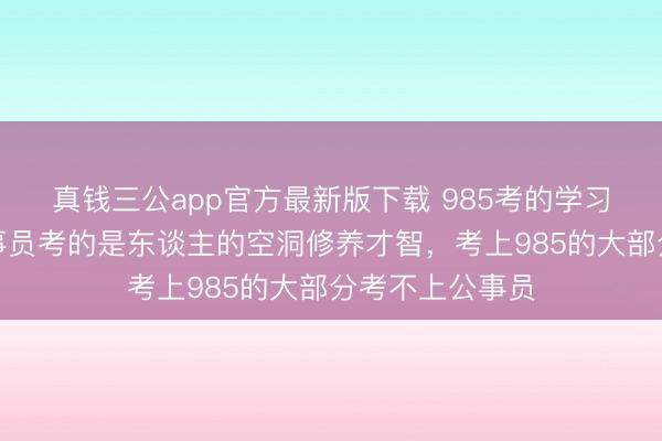 真钱三公app官方最新版下载 985考的学习应考才智，公事员考的是东谈主的空洞修养才智，考上985的大部分考不上公事员