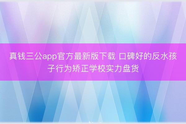 真钱三公app官方最新版下载 口碑好的反水孩子行为矫正学校实力盘货
