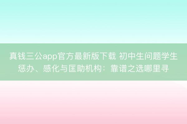 真钱三公app官方最新版下载 初中生问题学生惩办、感化与匡助机构：靠谱之选哪里寻