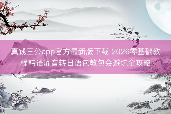 真钱三公app官方最新版下载 2026零基础教程韩语灌音转日语包教包会避坑全攻略