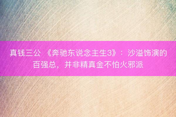 真钱三公 《奔驰东说念主生3》：沙溢饰演的百强总，并非精真金不怕火邪派