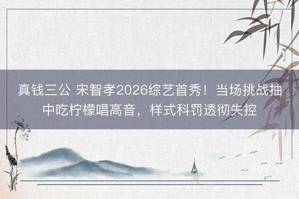 真钱三公 宋智孝2026综艺首秀！当场挑战抽中吃柠檬唱高音，样式科罚透彻失控