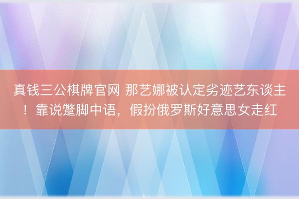 真钱三公棋牌官网 那艺娜被认定劣迹艺东谈主！靠说蹩脚中语，假扮俄罗斯好意思女走红