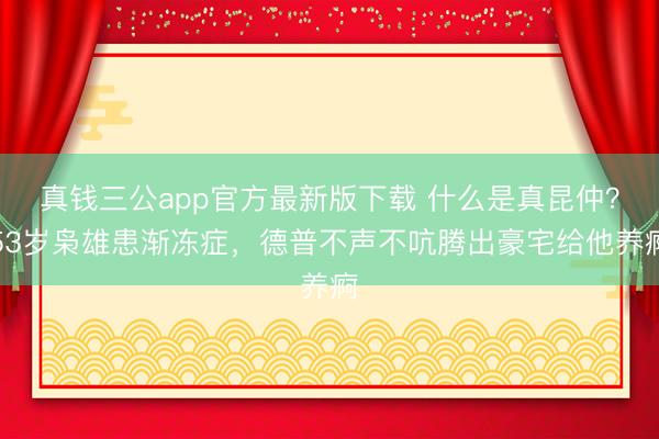 真钱三公app官方最新版下载 什么是真昆仲？53岁枭雄患渐冻症，德普不声不吭腾出豪宅给他养痾