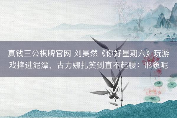 真钱三公棋牌官网 刘昊然《你好星期六》玩游戏摔进泥潭,古力娜扎笑到直不起腰:形象呢