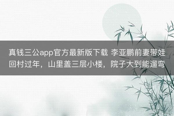 真钱三公app官方最新版下载 李亚鹏前妻带娃回村过年,山里盖三层小楼,院子大到能遛弯