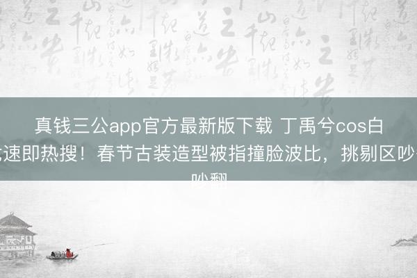 真钱三公app官方最新版下载 丁禹兮cos白龙速即热搜!春节古装造型被指撞脸波比,挑剔区吵翻