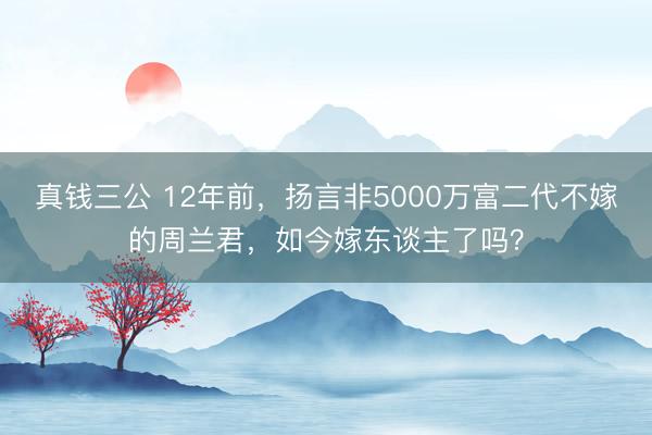 真钱三公 12年前，扬言非5000万富二代不嫁的周兰君，如今嫁东谈主了吗？