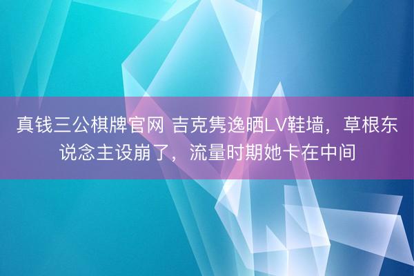 真钱三公棋牌官网 吉克隽逸晒LV鞋墙，草根东说念主设崩了，流量时期她卡在中间