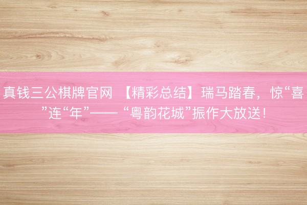 真钱三公棋牌官网 【精彩总结】瑞马踏春，惊“喜”连“年”—— “粤韵花城”振作大放送！