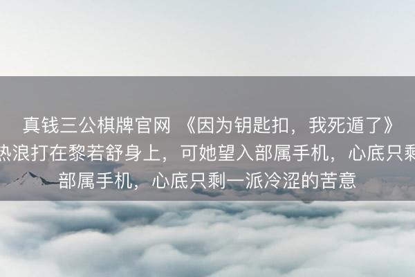 真钱三公棋牌官网 《因为钥匙扣，我死遁了》黎若舒裴廷安，热浪打在黎若舒身上，可她望入部属手机，心底只剩一派冷涩的苦意