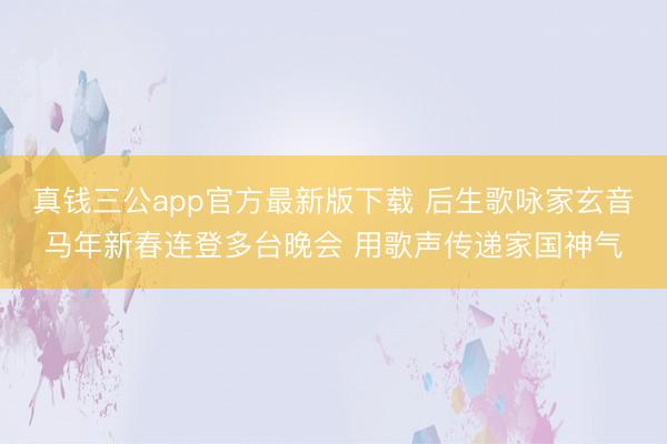 真钱三公app官方最新版下载 后生歌咏家玄音马年新春连登多台晚会 用歌声传递家国神气
