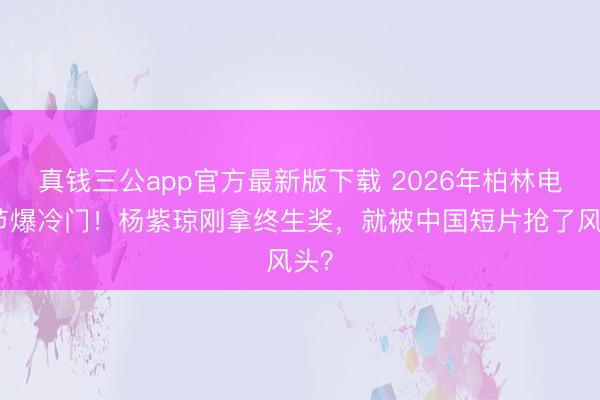 真钱三公app官方最新版下载 2026年柏林电影节爆冷门！杨紫琼刚拿终生奖，就被中国短片抢了风头？