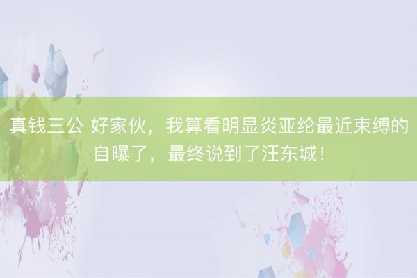 真钱三公 好家伙，我算看明显炎亚纶最近束缚的自曝了，最终说到了汪东城！