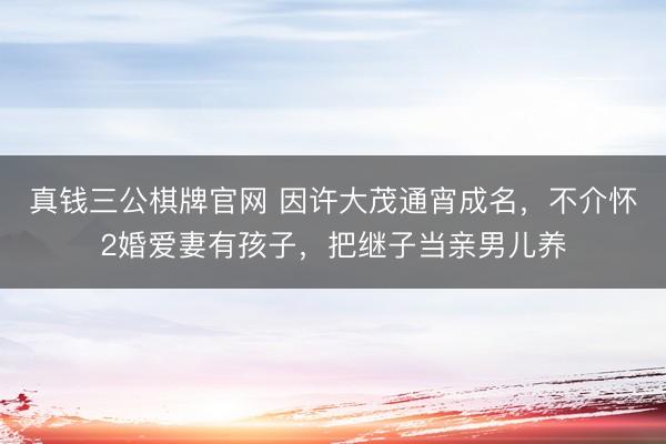 真钱三公棋牌官网 因许大茂通宵成名，不介怀2婚爱妻有孩子，把继子当亲男儿养