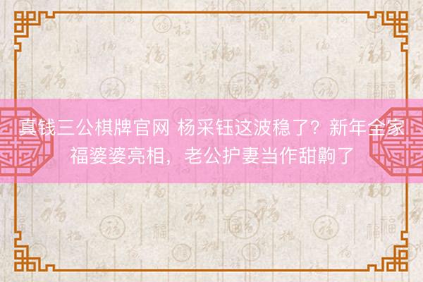 真钱三公棋牌官网 杨采钰这波稳了？新年全家福婆婆亮相，老公护妻当作甜齁了