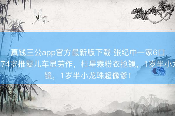 真钱三公app官方最新版下载 张纪中一家6口越南度假!74岁推婴儿车显劳作,杜星霖粉衣抢镜,1岁半小龙珠超像爹!