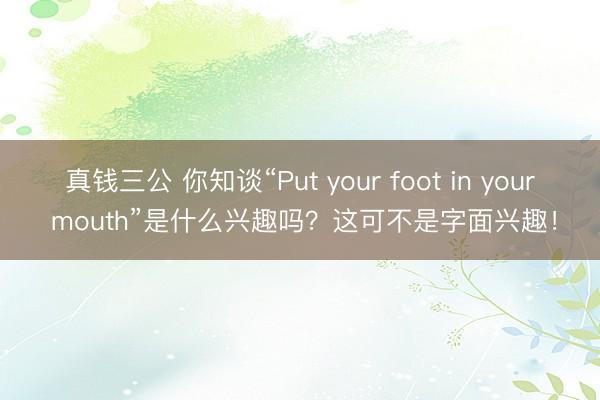 真钱三公 你知谈“Put your foot in your mouth”是什么兴趣吗？这可不是字面兴趣！