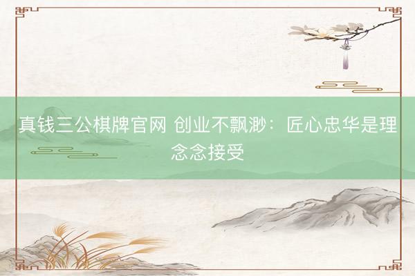 真钱三公棋牌官网 创业不飘渺:匠心忠华是理念念接受