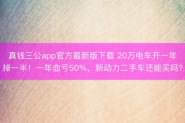 真钱三公app官方最新版下载 20万电车开一年掉一半！一年血亏50%，新动力二手车还能买吗？