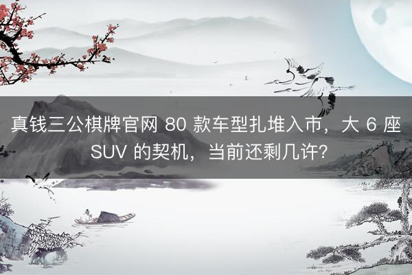 真钱三公棋牌官网 80 款车型扎堆入市,大 6 座 SUV 的契机,当前还剩几许?