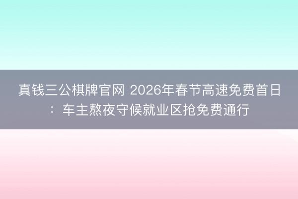 真钱三公棋牌官网 2026年春节高速免费首日:车主熬夜守候就业区抢免费通行