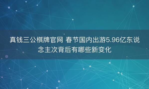 真钱三公棋牌官网 春节国内出游5.96亿东说念主次背后有哪些新变化
