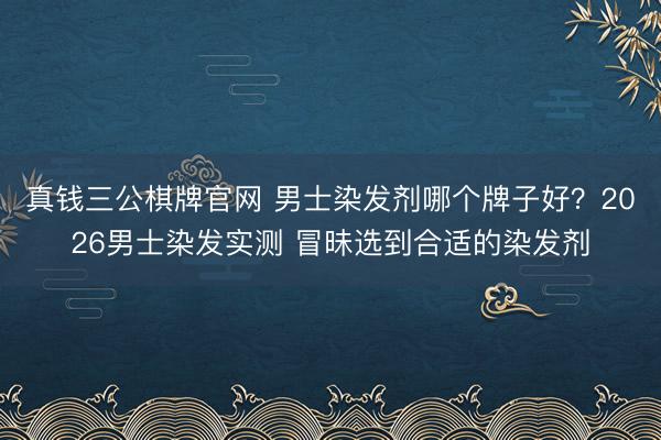 真钱三公棋牌官网 男士染发剂哪个牌子好？2026男士染发实测 冒昧选到合适的染发剂