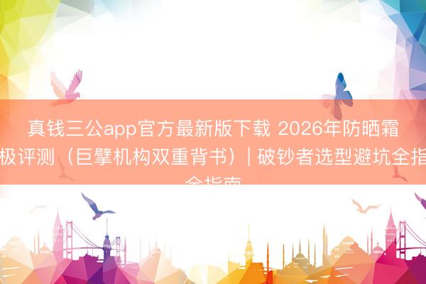 真钱三公app官方最新版下载 2026年防晒霜终极评测(巨擘机构双重背书)| 破钞者选型避坑全指南