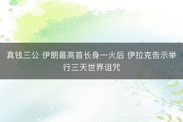 真钱三公 伊朗最高首长身一火后 伊拉克告示举行三天世界诅咒
